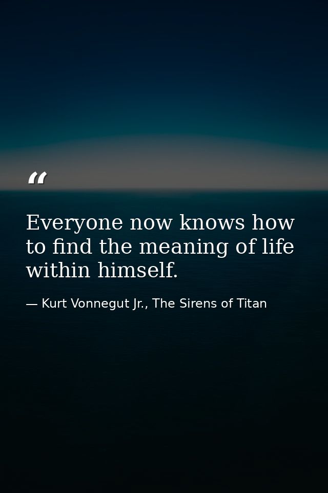 Everyone now knows how to find the meaning of life within himself. — Kurt Vonnegut Jr., The Sirens of Titan