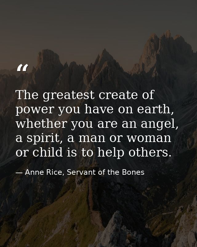 The greatest create of power you have on earth, whether you are an angel, a spirit, a man or woman or child is to help o — Anne Rice, Servant of the Bones