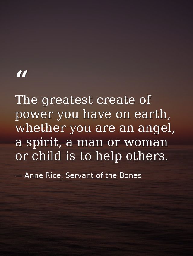 The greatest create of power you have on earth, whether you are an angel, a spirit, a man or woman or child is to help o — Anne Rice, Servant of the Bones