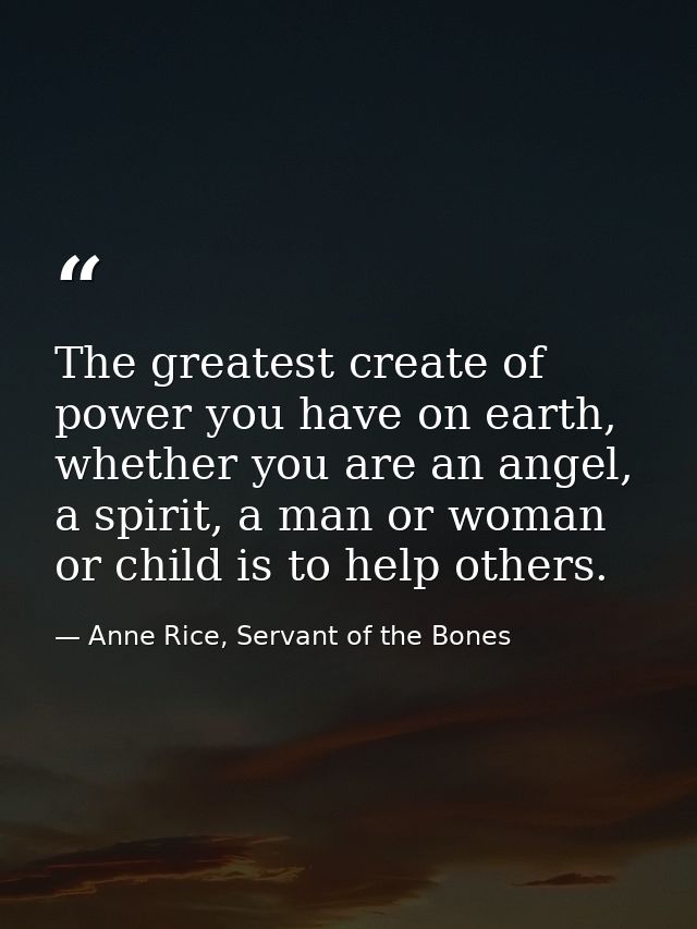 The greatest create of power you have on earth, whether you are an angel, a spirit, a man or woman or child is to help o — Anne Rice, Servant of the Bones