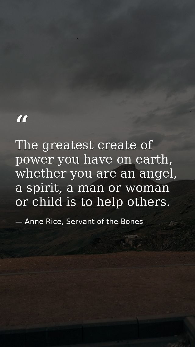The greatest create of power you have on earth, whether you are an angel, a spirit, a man or woman or child is to help o — Anne Rice, Servant of the Bones