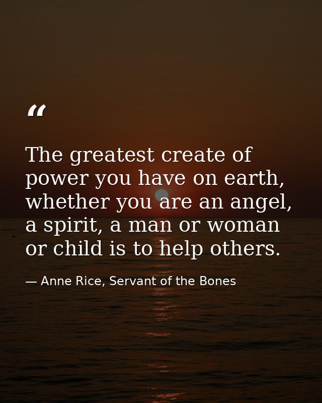 The greatest create of power you have on earth, whether you are an angel, a spirit, a man or woman or child is to help o — Anne Rice, Servant of the Bones