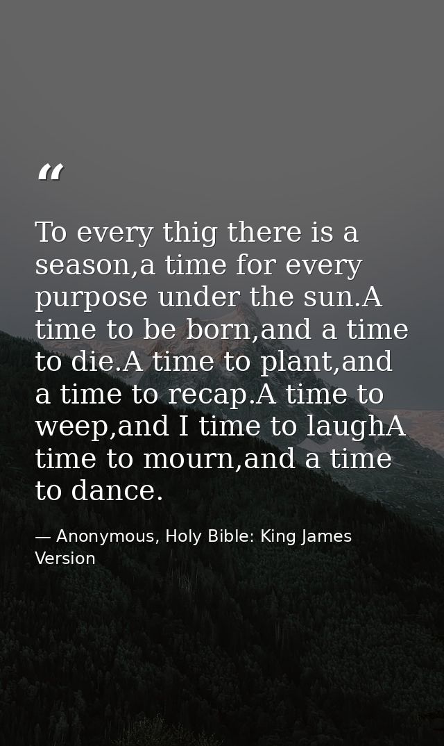 To every thig there is a season,a time for every purpose under the sun.A time to be born,and a time to die.A time to pla — Anonymous, Holy Bible: King James Version