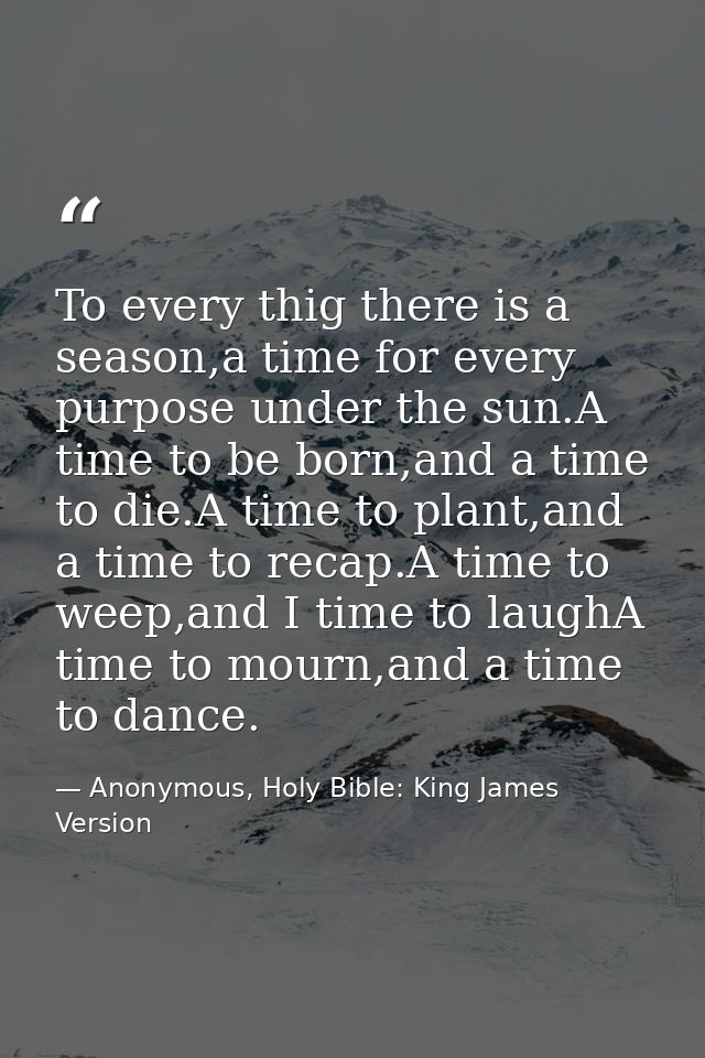 To every thig there is a season,a time for every purpose under the sun.A time to be born,and a time to die.A time to pla — Anonymous, Holy Bible: King James Version