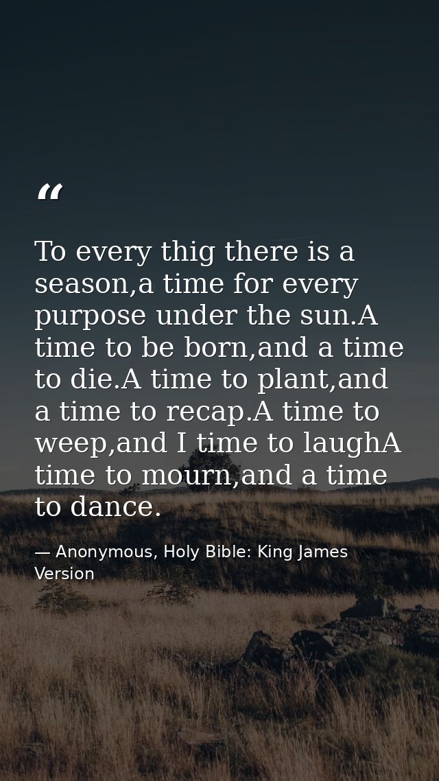 To every thig there is a season,a time for every purpose under the sun.A time to be born,and a time to die.A time to pla — Anonymous, Holy Bible: King James Version