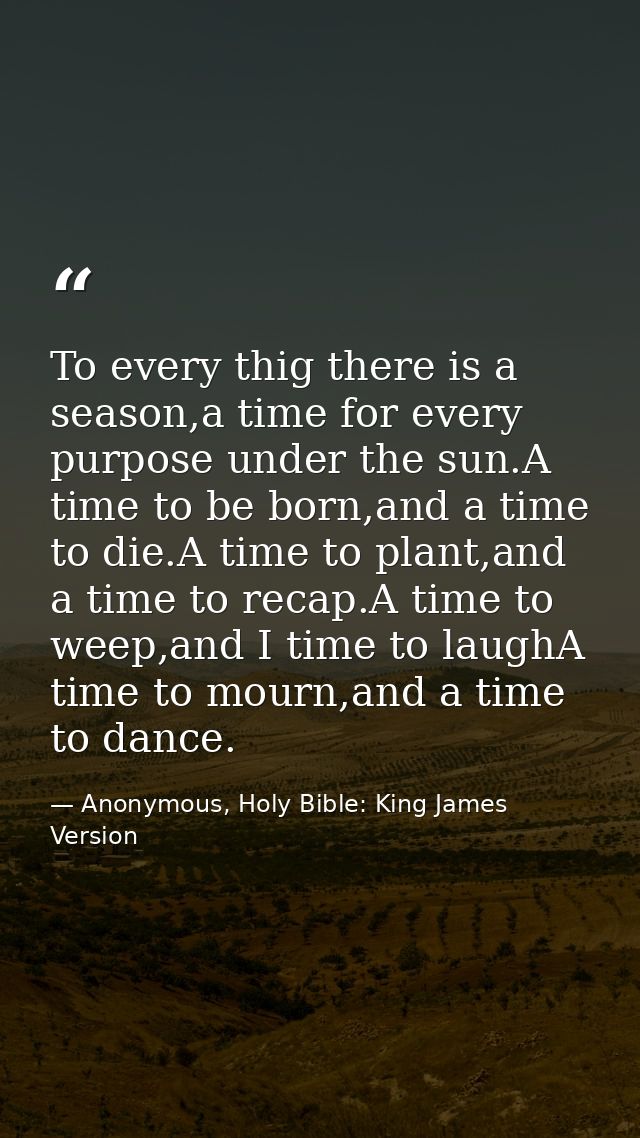 To every thig there is a season,a time for every purpose under the sun.A time to be born,and a time to die.A time to pla — Anonymous, Holy Bible: King James Version