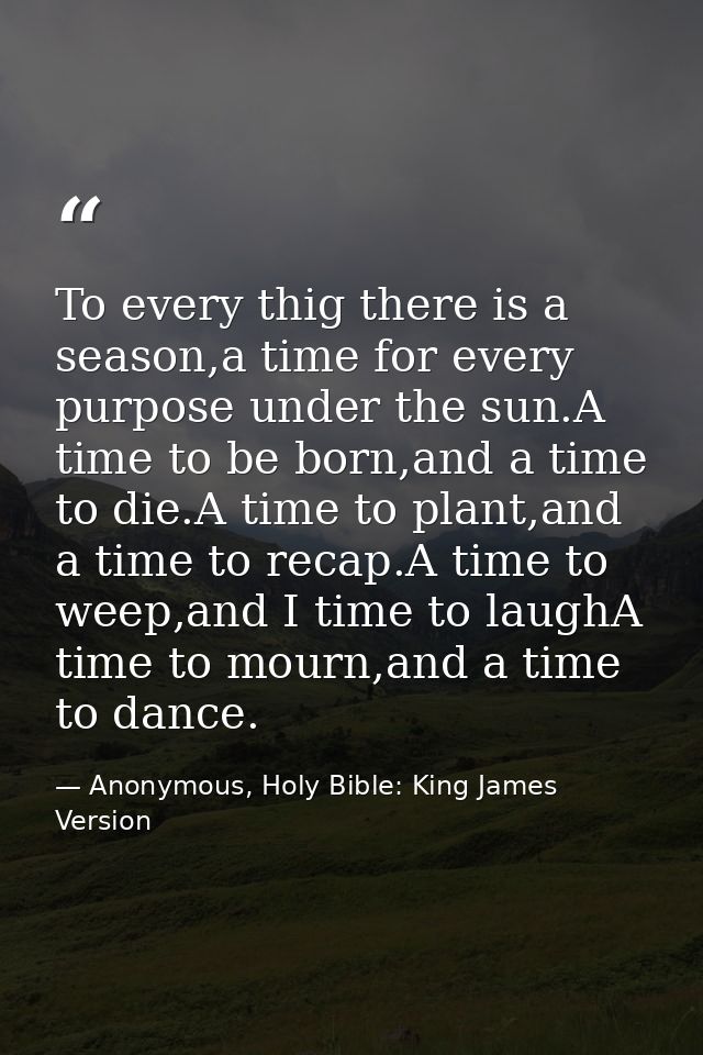 To every thig there is a season,a time for every purpose under the sun.A time to be born,and a time to die.A time to pla — Anonymous, Holy Bible: King James Version