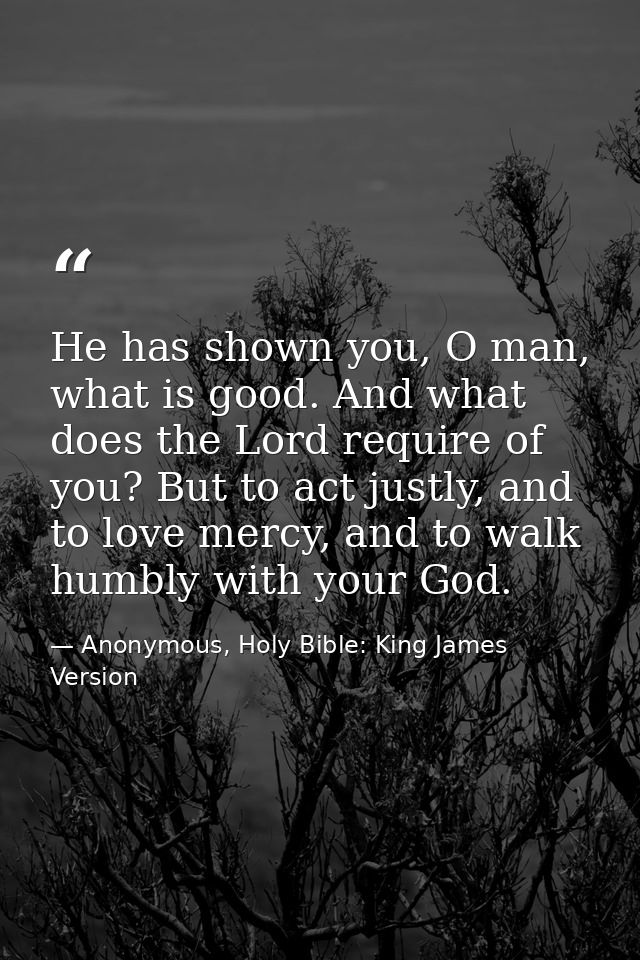 He has shown you, O man, what is good. And what does the Lord require of you? But to act justly, and to love mercy, and  — Anonymous, Holy Bible: King James Version
