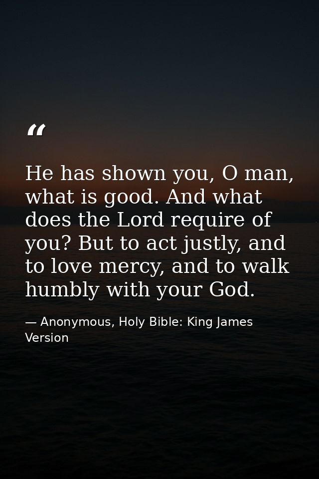 He has shown you, O man, what is good. And what does the Lord require of you? But to act justly, and to love mercy, and  — Anonymous, Holy Bible: King James Version