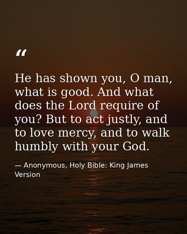 He has shown you, O man, what is good. And what does the Lord require of you? But to act justly, and to love mercy, and  — Anonymous, Holy Bible: King James Version