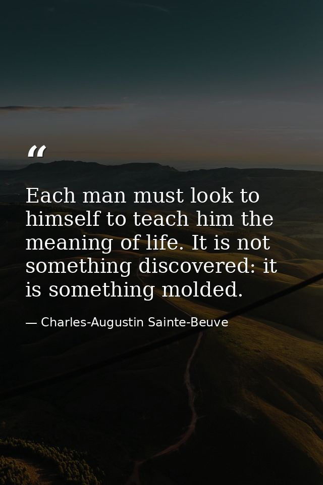 Each man must look to himself to teach him the meaning of life. It is not something discovered: it is something molded. — Charles-Augustin Sainte-Beuve