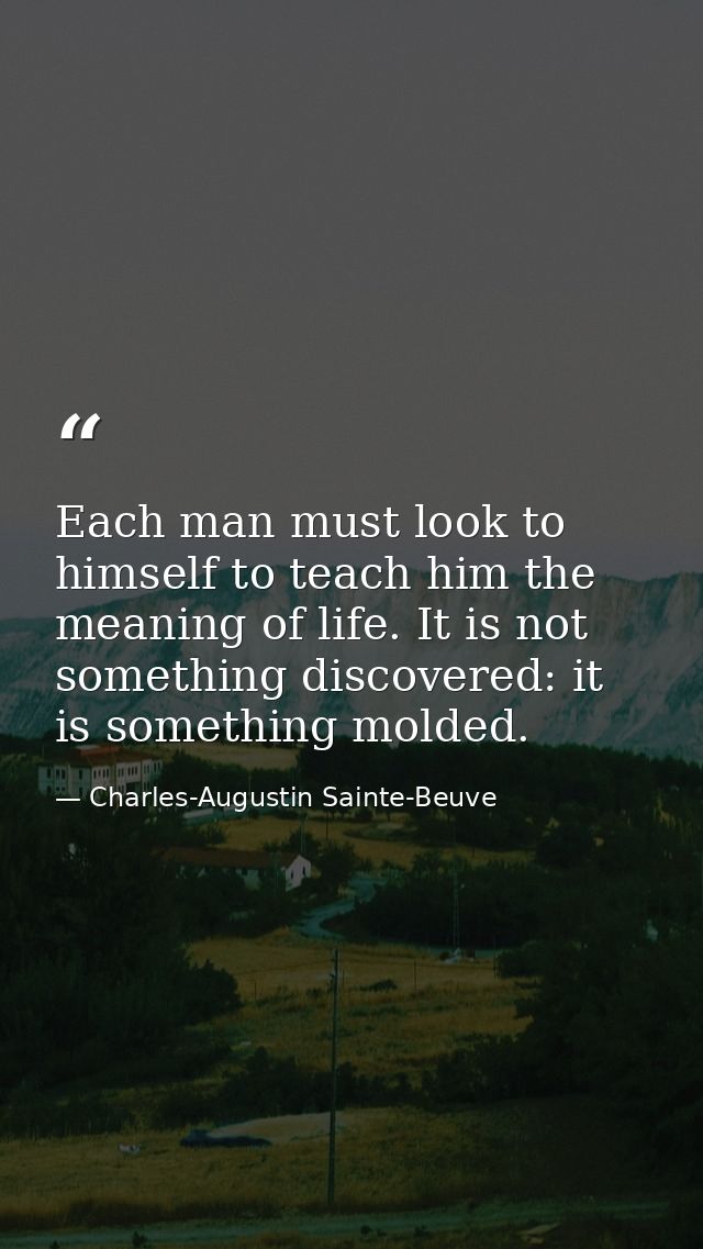 Each man must look to himself to teach him the meaning of life. It is not something discovered: it is something molded. — Charles-Augustin Sainte-Beuve