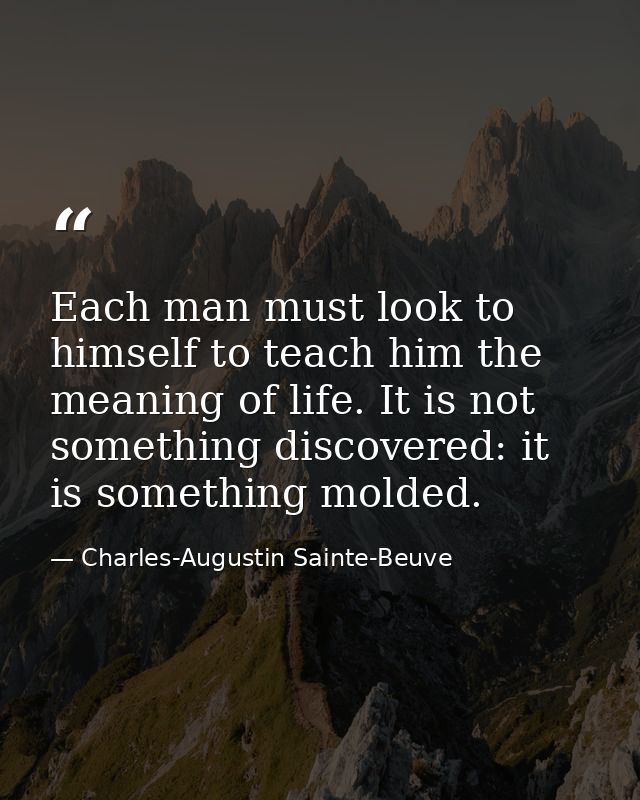Each man must look to himself to teach him the meaning of life. It is not something discovered: it is something molded. — Charles-Augustin Sainte-Beuve
