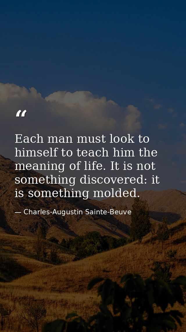 Each man must look to himself to teach him the meaning of life. It is not something discovered: it is something molded. — Charles-Augustin Sainte-Beuve