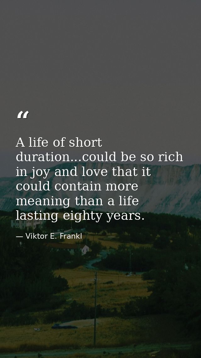 A life of short duration...could be so rich in joy and love that it could contain more meaning than a life lasting eight — Viktor E. Frankl