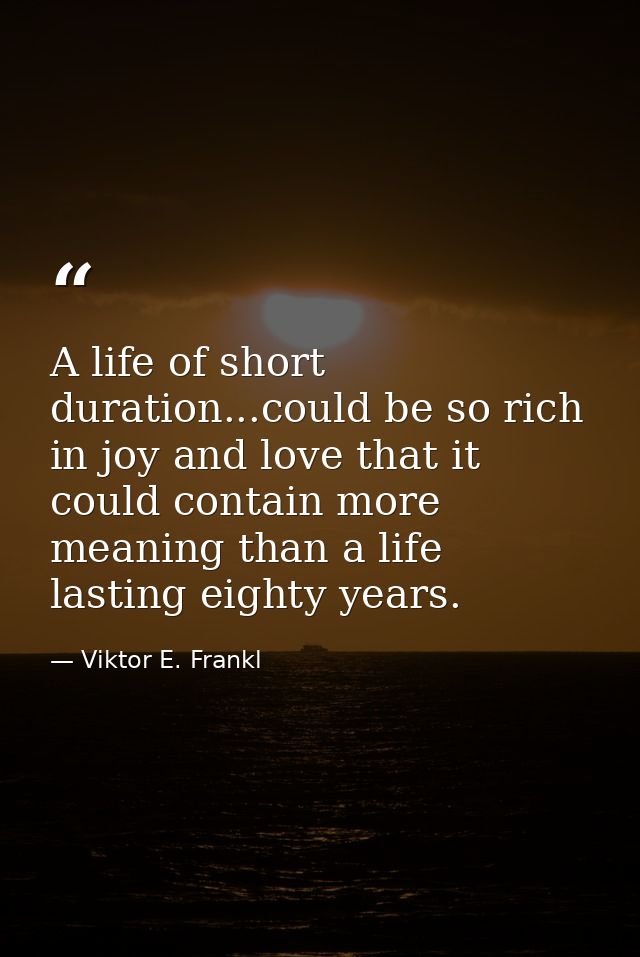 A life of short duration...could be so rich in joy and love that it could contain more meaning than a life lasting eight — Viktor E. Frankl
