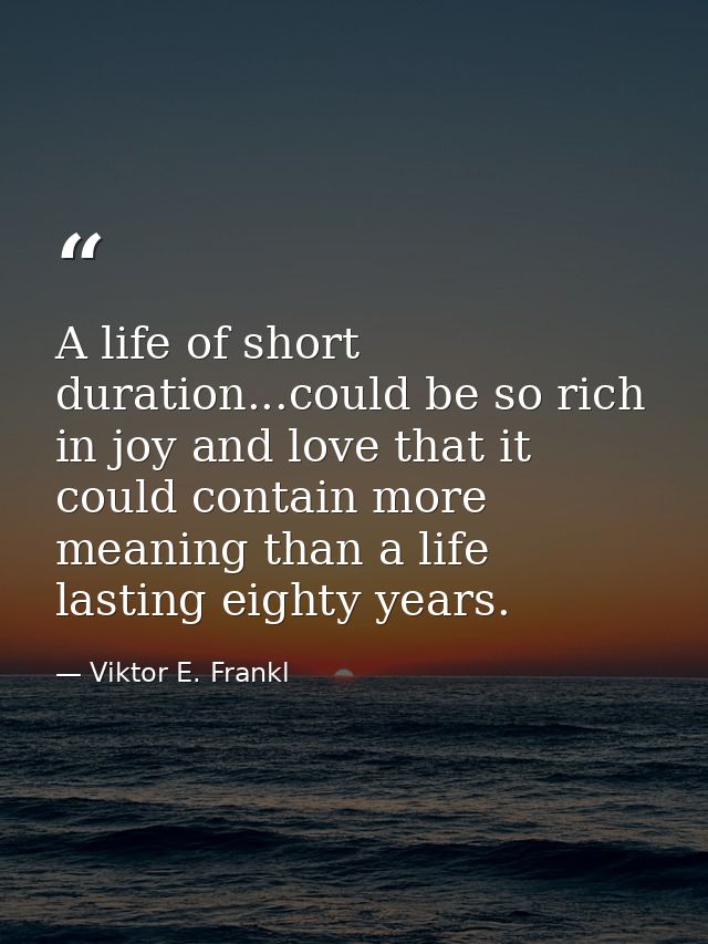 A life of short duration...could be so rich in joy and love that it could contain more meaning than a life lasting eight — Viktor E. Frankl
