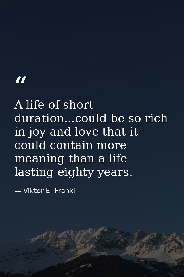 A life of short duration...could be so rich in joy and love that it could contain more meaning than a life lasting eight — Viktor E. Frankl