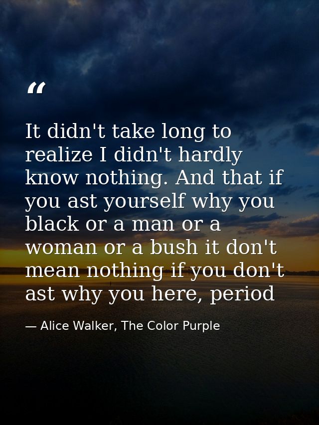 It didn't take long to realize I didn't hardly know nothing. And that if you ast yourself why you black or a man or a wo — Alice Walker, The Color Purple