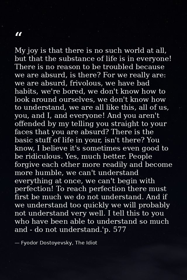 My joy is that there is no such world at all, but that the substance of life is in everyone! There is no reason to be tr — Fyodor Dostoyevsky, The Idiot