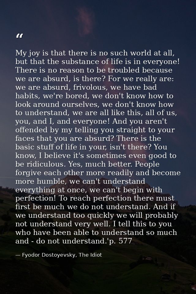My joy is that there is no such world at all, but that the substance of life is in everyone! There is no reason to be tr — Fyodor Dostoyevsky, The Idiot