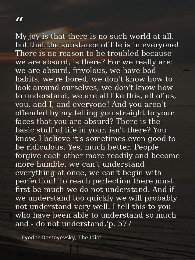 My joy is that there is no such world at all, but that the substance of life is in everyone! There is no reason to be tr — Fyodor Dostoyevsky, The Idiot
