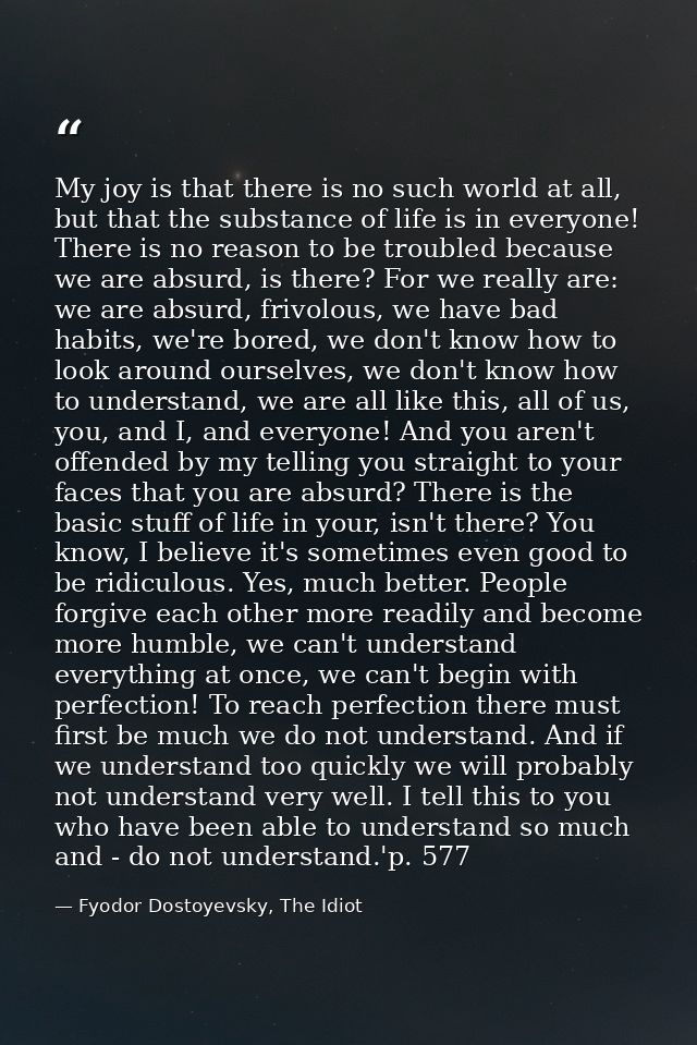 My joy is that there is no such world at all, but that the substance of life is in everyone! There is no reason to be tr — Fyodor Dostoyevsky, The Idiot