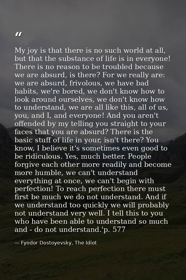 My joy is that there is no such world at all, but that the substance of life is in everyone! There is no reason to be tr — Fyodor Dostoyevsky, The Idiot