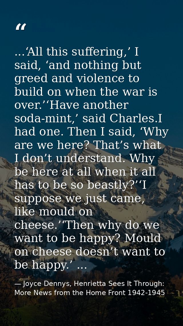 ...‘All this suffering,’ I said, ‘and nothing but greed and violence to build on when the war is over.’‘Have another sod — Joyce Dennys, Henrietta Sees It Through: More News from the Home Front 1942-1945