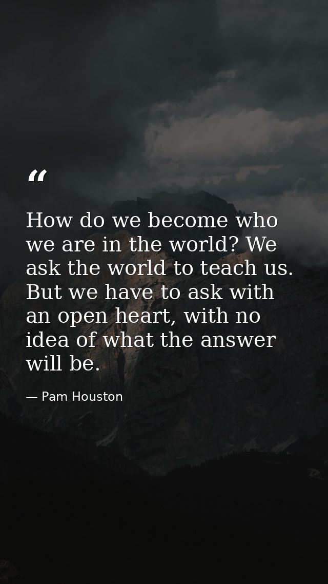 How do we become who we are in the world? We ask the world to teach us. But we have to ask with an open heart, with no i — Pam Houston
