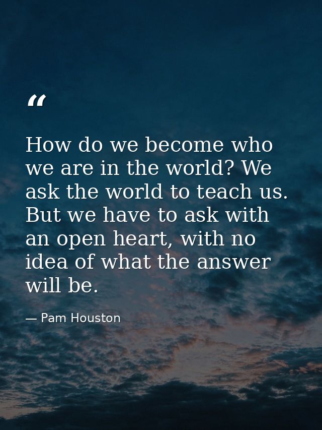 How do we become who we are in the world? We ask the world to teach us. But we have to ask with an open heart, with no i — Pam Houston