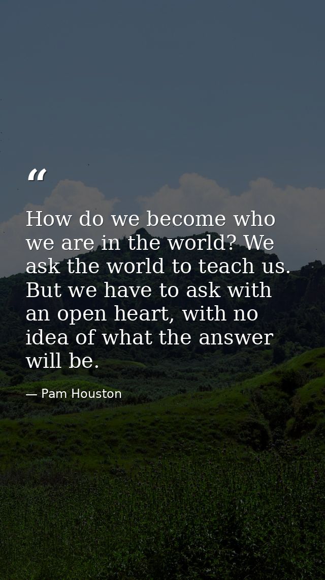 How do we become who we are in the world? We ask the world to teach us. But we have to ask with an open heart, with no i — Pam Houston