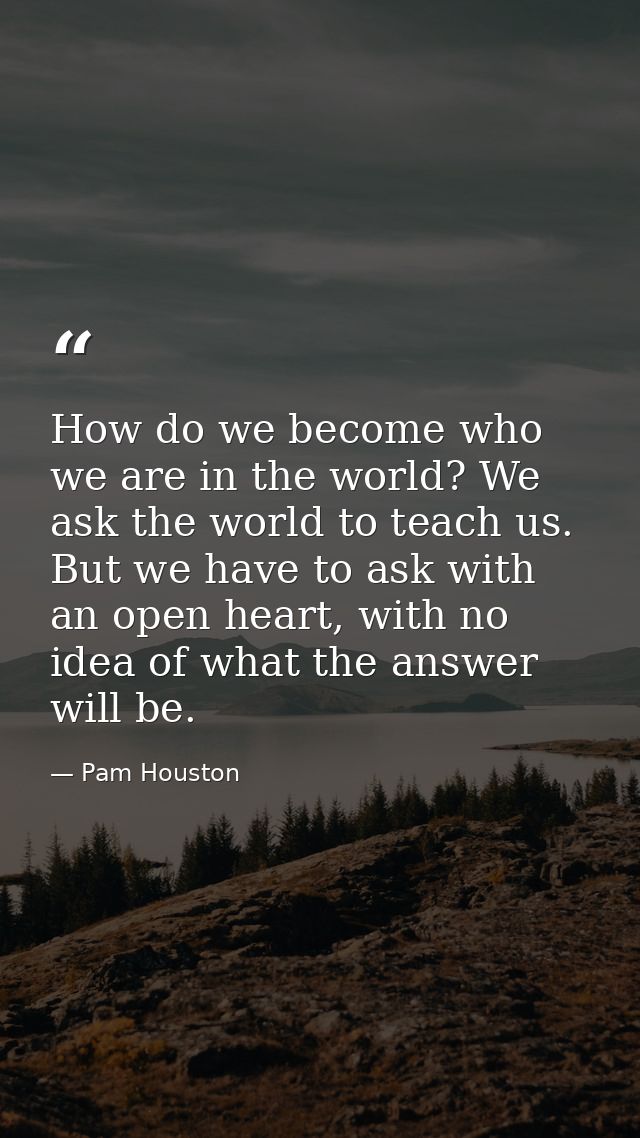 How do we become who we are in the world? We ask the world to teach us. But we have to ask with an open heart, with no i — Pam Houston