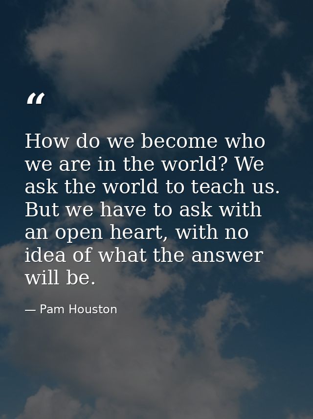 How do we become who we are in the world? We ask the world to teach us. But we have to ask with an open heart, with no i — Pam Houston
