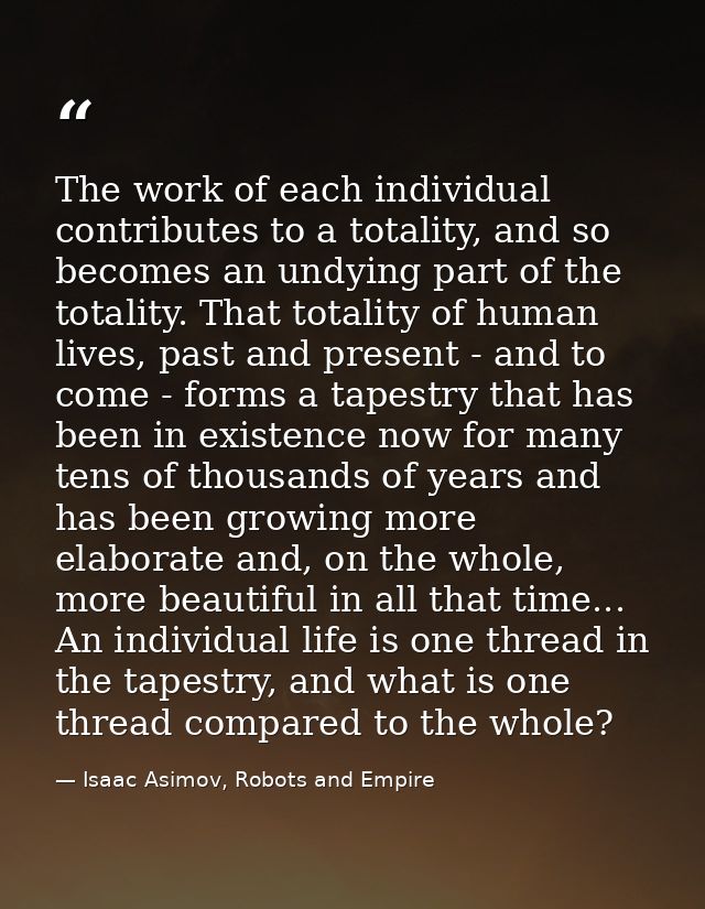 The work of each individual contributes to a totality, and so becomes an undying part of the totality. That totality of  — Isaac Asimov, Robots and Empire