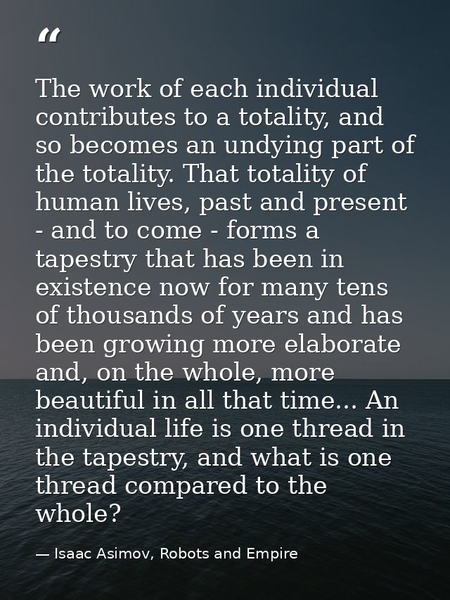 The work of each individual contributes to a totality, and so becomes an undying part of the totality. That totality of  — Isaac Asimov, Robots and Empire