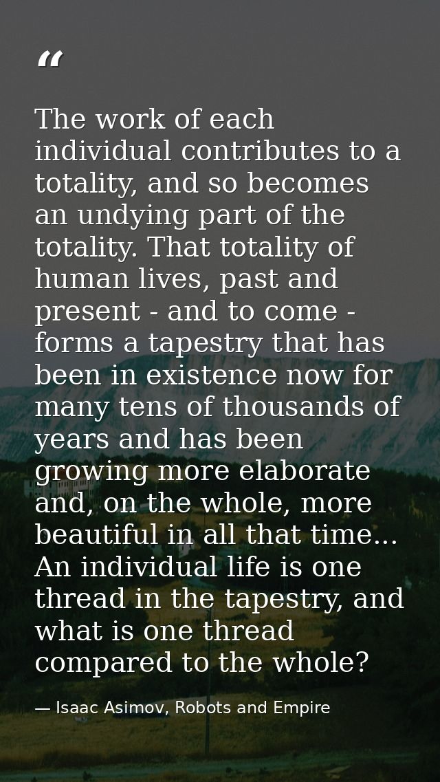 The work of each individual contributes to a totality, and so becomes an undying part of the totality. That totality of  — Isaac Asimov, Robots and Empire