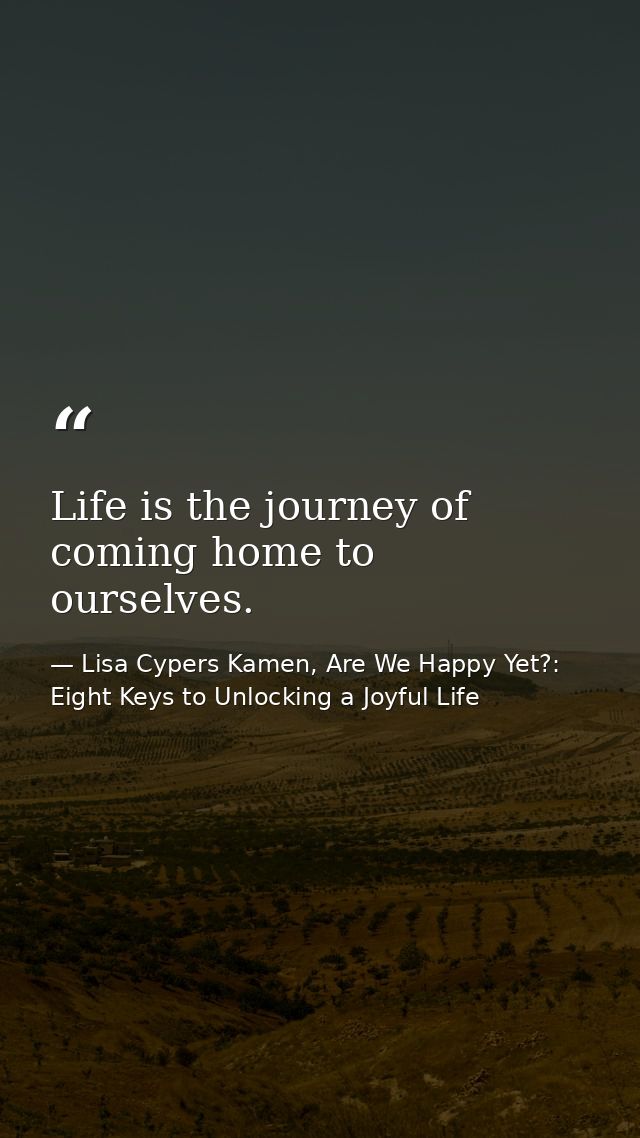 Life is the journey of coming home to ourselves. — Lisa Cypers Kamen, Are We Happy Yet?: Eight Keys to Unlocking a Joyful Life