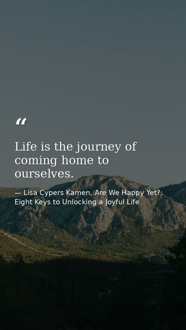 Life is the journey of coming home to ourselves. — Lisa Cypers Kamen, Are We Happy Yet?: Eight Keys to Unlocking a Joyful Life