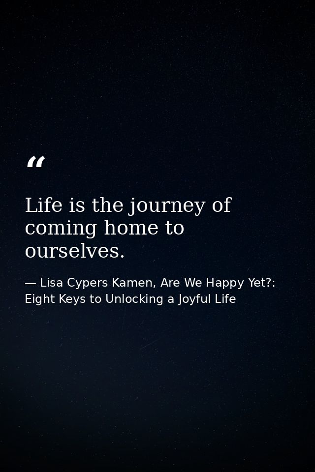 Life is the journey of coming home to ourselves. — Lisa Cypers Kamen, Are We Happy Yet?: Eight Keys to Unlocking a Joyful Life