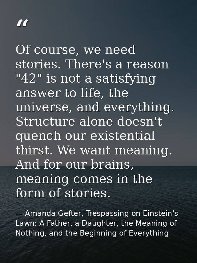Of course, we need stories. There's a reason "42" is not a satisfying answer to life, the universe, and everything. Stru — Amanda Gefter, Trespassing on Einstein's Lawn: A Father, a Daughter, the Meaning of Nothing, and the Beginning of Everything