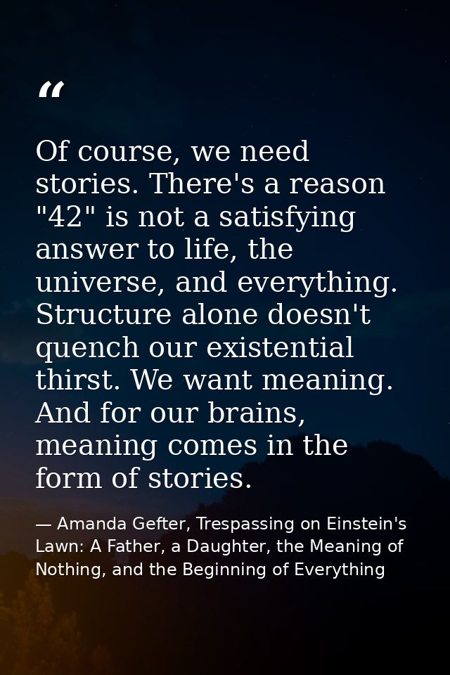 Of course, we need stories. There's a reason "42" is not a satisfying answer to life, the universe, and everything. Stru — Amanda Gefter, Trespassing on Einstein's Lawn: A Father, a Daughter, the Meaning of Nothing, and the Beginning of Everything