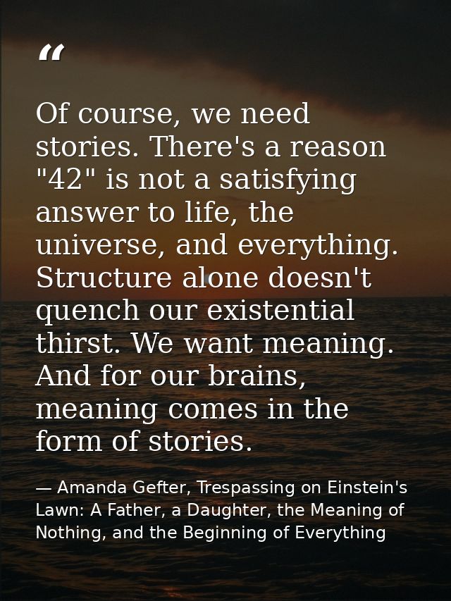 Of course, we need stories. There's a reason "42" is not a satisfying answer to life, the universe, and everything. Stru — Amanda Gefter, Trespassing on Einstein's Lawn: A Father, a Daughter, the Meaning of Nothing, and the Beginning of Everything