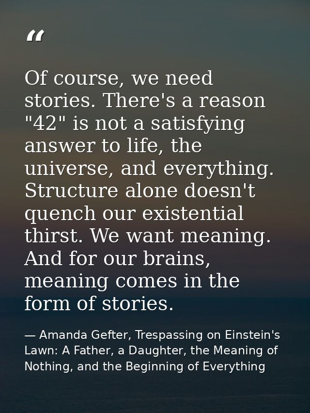 Of course, we need stories. There's a reason "42" is not a satisfying answer to life, the universe, and everything. Stru — Amanda Gefter, Trespassing on Einstein's Lawn: A Father, a Daughter, the Meaning of Nothing, and the Beginning of Everything