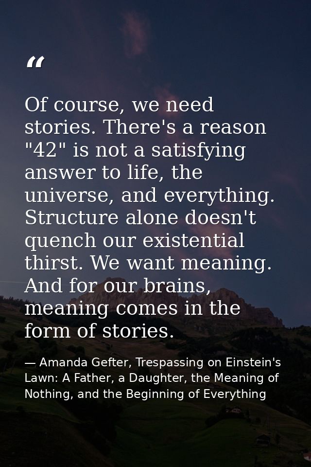 Of course, we need stories. There's a reason "42" is not a satisfying answer to life, the universe, and everything. Stru — Amanda Gefter, Trespassing on Einstein's Lawn: A Father, a Daughter, the Meaning of Nothing, and the Beginning of Everything