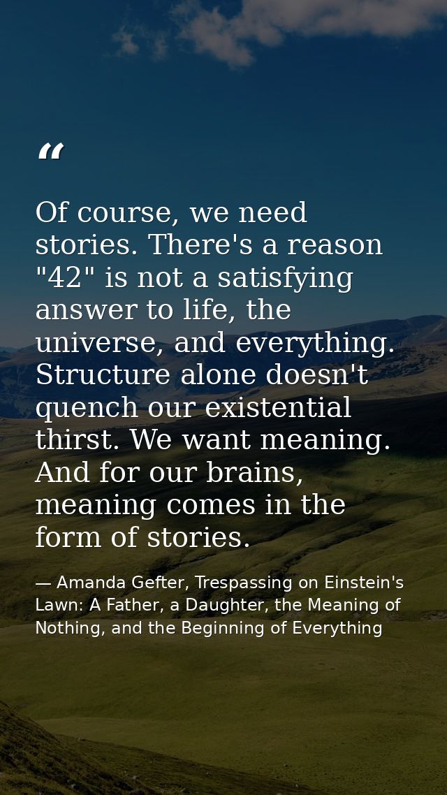 Of course, we need stories. There's a reason "42" is not a satisfying answer to life, the universe, and everything. Stru — Amanda Gefter, Trespassing on Einstein's Lawn: A Father, a Daughter, the Meaning of Nothing, and the Beginning of Everything