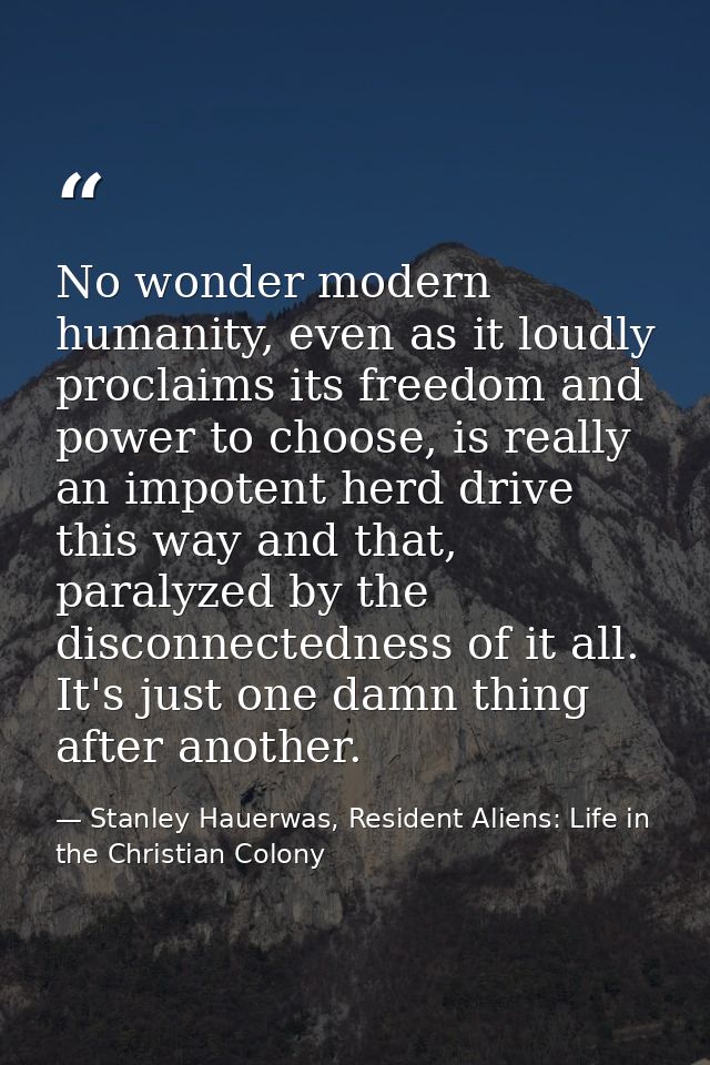 No wonder modern humanity, even as it loudly proclaims its freedom and power to choose, is really an impotent herd drive — Stanley Hauerwas, Resident Aliens: Life in the Christian Colony