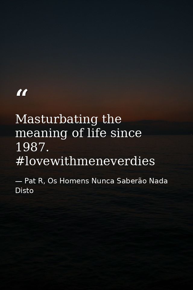 Masturbating the meaning of life since 1987. #lovewithmeneverdies — Pat R, Os Homens Nunca Saberão Nada Disto