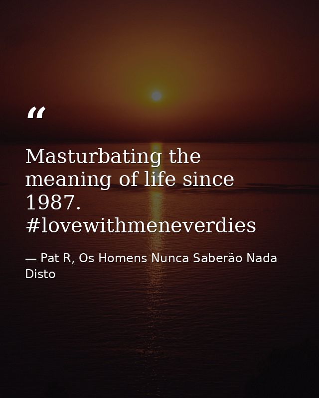 Masturbating the meaning of life since 1987. #lovewithmeneverdies — Pat R, Os Homens Nunca Saberão Nada Disto