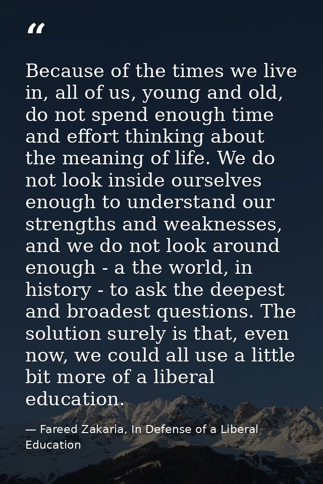 Because of the times we live in, all of us, young and old, do not spend enough time and effort thinking about the meanin — Fareed Zakaria, In Defense of a Liberal Education